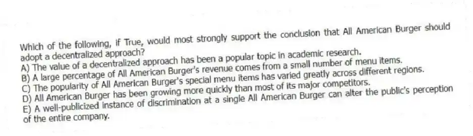 Which of the following, if True, would most strongly support the conclusion that All American Burger should adopt a decentralized approach?
A) The value of a decentralized approach has been a popular topic in academic research.
B) A large percentage of All American Burger's revenue comes from a small number of menu items.
C) The popularity of All American Burger's special menu items has varied greatly across different regions.
D) All American Burger has been growing more quickly than most of its major competitors.
E) A well-publicized instance of discrimination at a single All American Burger can alter the public's perception of the entire company.