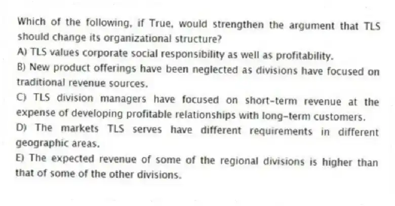 Which of the following, if True, would strengthen the argument that TLS should change its organizational structure?
A) TLS values corporate social responsibility as well as profitability.
B) New product offerings have been neglected as divisions have focused on traditional revenue sources.
C) TLS division managers have focused on short-term revenue at the expense of developing profitable relationships with long-term customers.
D) The markets TLS serves have different requirements in different geographic areas.
E) The expected revenue of some of the regional divisions is higher than that of some of the other divisions.
