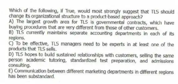 Which of the following, if True, would most strongly suggest that TLS should change its organizational structure to a product-based approach?
A) The largest growth area for TLS is governmental contracts, which have buying procedures that are very different from those of other customers.
B) TLS currently maintains separate accounting departments in each of its regions.
C) To be effective, TLS managers need to be experts in at least one of the products that TLS sells.
D) TLS hopes to build sustained relationships with customers, selling the same person academic tutoring, standardized test preparation, and admissions consulting.
E) Communication between different marketing departments in different regions has been substandard.