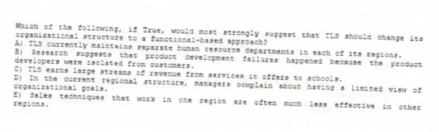 Which of the following, if True, would most strongly suggest that TLS should change its organizational structure to a functional-based approach?
A) TLS currently maintains separate human resource departments in each of its regions.
B) Research suggests that product development failures happened because the product developers were isolated from customers.
C) TLS earns large streams of revenue from services it offers to schools.
D) In the current regional structure, managers complain about having a limited view of organizational goals.
E) Sales techniques that work in one region are often much less effective in other regions.