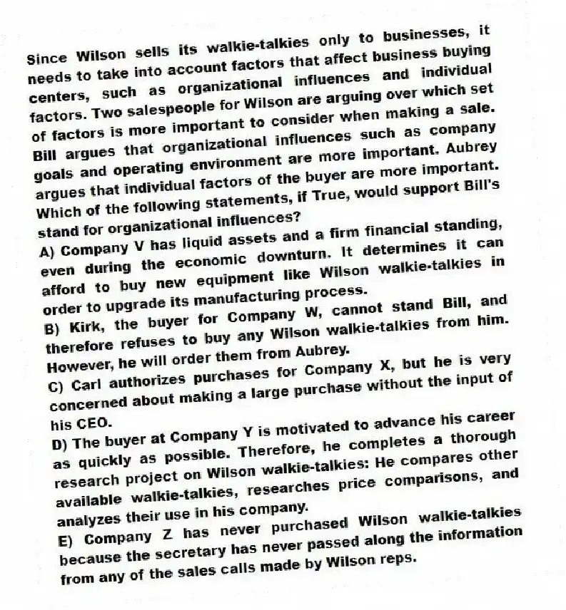 Since Wilson sells its walkie-talkies only to businesses, it needs to take into account factors that affect business buying centers, such as organizational influences and individual factors. Two salespeople for Wilson are arguing over which set of factors is more important to consider when making a sale. Bill argues that organizational influences such as company goals and operating environment are more important. Aubrey argues that individual factors of the buyer are more important. Which of the following statements, if True, would support Bill's stand for organizational influences?
A) Company V has liquid assets and a firm financial standing, even during the economic downturn. It determines it can afford to buy new equipment like Wilson walkie-talkies in order to upgrade its manufacturing process.
B) Kirk, the buyer for Company W, cannot stand Bill, and therefore refuses to buy any Wilson walkie-talkies from him. However, he will order them from Aubrey.
C) Carl authorizes purchases for Company X, but he is very concerned about making a large purchase without the input of his CEO.
D) The buyer at Company Y is motivated to advance his career as quickly as possible. Therefore, he completes a thorough research project on Wilson walkie-talkies: He compares other available walkie-talkies, researches price comparisons, and analyzes their use in his company.
E) Company Z has never purchased Wilson walkie-talkies because the secretary has never passed along the information from any of the sales calls made by Wilson reps.