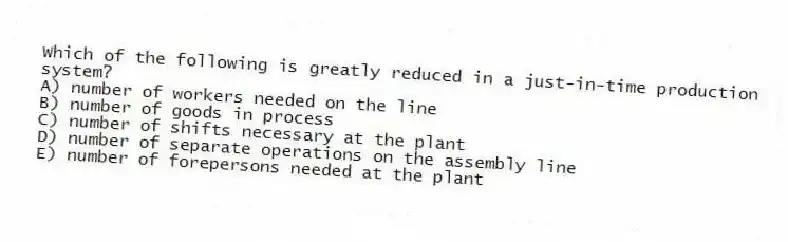 Which of the following is greatly reduced in a just-in-time production system?
A) number of workers needed on the line
B) number of goods in process
C) number of shifts necessary at the plant
D) number of separate operations on the assembly line
E) number of forepersons needed at the plant