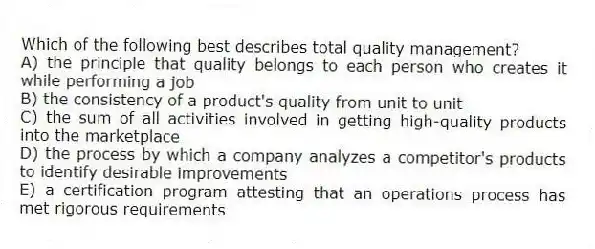 Which of the following best describes total quality management?
A) the principle that quality belongs to each person who creates it while performing a job
B) the consistency of a product's quality from unit to unit
C) the sum of all activities involved in getting high-quality products into the marketplace
D) the process by which a company analyzes a competitor's products to identify desirable improvements
E) a certification program attesting that an operations process has met rigorous requirements