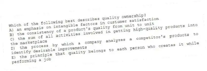 Which of the following best describes quality ownership?
A) an emphasis on intangible factors in customer satisfaction
B) the consistency of a product's quality from unit to unit
C) the sum of all activities involved in getting high-quality products into the marketplace
D) the process by which a company analyzes a competitor's products to identify desirable improvements
E) the principle that quality belongs to each person who creates it while performing a job