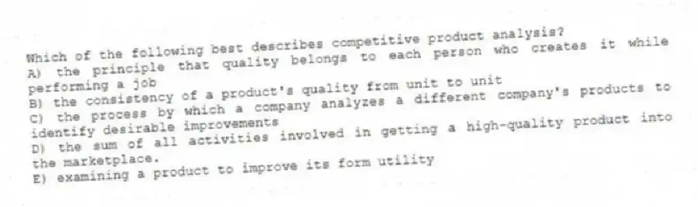 Which of the following best describes competitive product analysis?
A) the principle that quality belongs to each person who creates it while performing a job
B) the consistency of a product's quality from unit to unit
C) the process by which a company analyzes a different company's products to identify desirable improvements
D) the sum of all activities involved in getting a high-quality product into the marketplace.
E) examining a product to improve its form utility