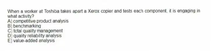 When a worker at Toshiba takes apart a Xerox copier and tests each component, it is engaging in what activity?
A) competitive product analysis
B) benchmarking
C) total quality management
D) quality reliability analysis
E) value-added analysis
