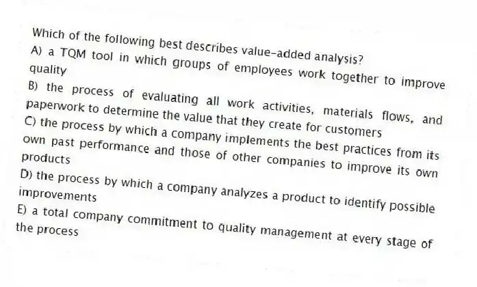 Which of the following best describes value-added analysis?
A) a TQM tool in which groups of employees work together to improve quality
B) the process of evaluating all work activities, materials flows, and paperwork to determine the value that they create for customers
C) the process by which a company implements the best practices from its own past performance and those of other companies to improve its own products
D) the process by which a company analyzes a product to identify possible improvements
E) a total company commitment to quality management at every stage of the process
