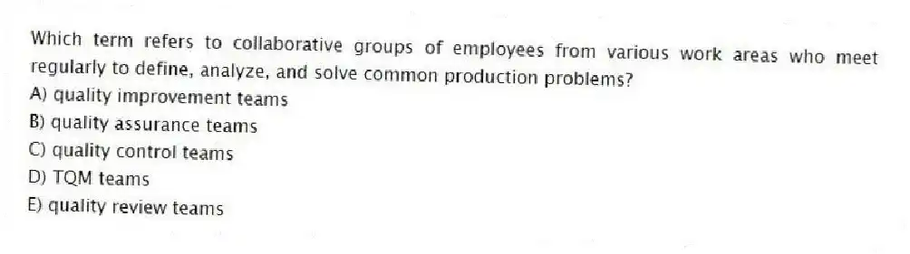 Which term refers to collaborative groups of employees from various work areas who meet regularly to define, analyze, and solve common production problems?
A) quality improvement teams
B) quality assurance teams
C) quality control teams
D) TQM teams
E) quality review teams