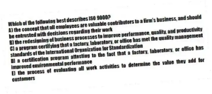 Which of the following best describes ISO 9000?
A) the concept that all employees are valuable contributors to a firm's business, and should be entrusted with decisions regarding their work
B) the redesigning of business processes to improve performance, quality, and productivity
C) a program certifying that a factory, laboratory, or office has met the quality management standards of the International Organization for Standardization
D) a certification program attesting to the fact that a factory, laboratory, or office has improved environmental performance
E) the process of evaluating all work activities to determine the value they add for customers