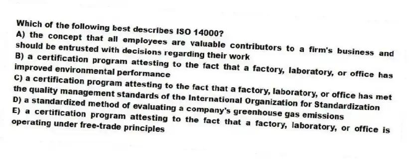 Which of the following best describes ISO 14000?
A) the concept that all employees are valuable contributors to a firm's business and should be entrusted with decisions regarding their work
B) a certification program attesting to the fact that a factory, laboratory, or office has improved environmental performance
C) a certification program attesting to the fact that a factory, laboratory, or office has met the quality management standards of the International Organization for Standardization
D) a standardized method of evaluating a company's greenhouse gas emissions
E) a certification program attesting to the fact that a factory, laboratory, or office is operating under free-trade principles
