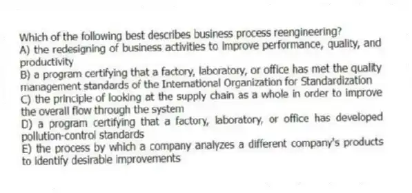 Which of the following best describes business process reengineering?
A) the redesigning of business activities to improve performance, quality, and productivity
B) a program certifying that a factory, laboratory, or office has met the quality management standards of the International Organization for Standardization
C) the principle of looking at the supply chain as a whole in order to improve the overall flow through the system
D) a program certifying that a factory, laboratory, or office has developed pollution-control standards
E) the process by which a company analyzes a different company's products to identify desirable improvements