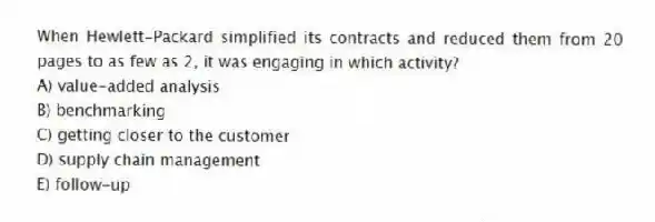 When Hewlett-Packard simplified its contracts and reduced them from 20 pages to as few as 2, it was engaging in which activity?
A) value-added analysis
B) benchmarking
C) getting closer to the customer
D) supply chain management
E) follow-up