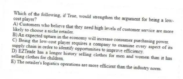 Which of the following, if True, would strengthen the argument for being a low-cost player?
A) Customers who believe that they need high levels of customer service are more likely to choose a niche retailer.
B) An expected upturn in the economy will increase consumer purchasing power.
C) Being the low-cost player requires a company to examine every aspect of its supply chain in order to identify opportunities to improve efficiency.
D) EZTrade has a longer history selling clothes for men and women than it has selling clothes for children.
E) The retailer's logistics operations are more efficient than the industry norm.