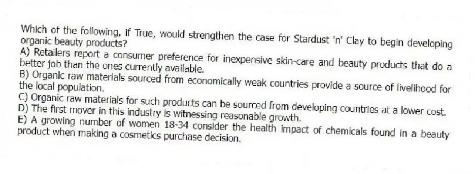 Which of the following, if True, would strengthen the case for Stardust 'n' Clay to begin developing organic beauty products?
A) Retailers report a consumer preference for inexpensive skin-care and beauty products that do a better job than the ones currently available.
B) Organic raw materials sourced from economically weak countries provide a source of livelihood for the local population.
C) Organic raw materials for such products can be sourced from developing countries at a lower cost.
D) The first mover in this industry is witnessing reasonable growth.
E) A growing number of women 18-34 consider the health impact of chemicals found in a beauty product when making a cosmetics purchase decision.