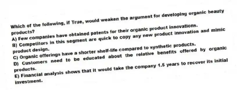 Which of the following, if True, would weaken the argument for developing organic beauty products?
A) Few companies have obtained patents for their organic product innovations.
B) Competitors in this segment are quick to copy any new product innovation and mimic product design.
C) Organic offerings have a shorter shelf-life compared to synthetic products.
D) Customers need to be educated about the relative benefits offered by organic products.
E) Financial analysis shows that it would take the company 1.5 years to recover its initial investment.