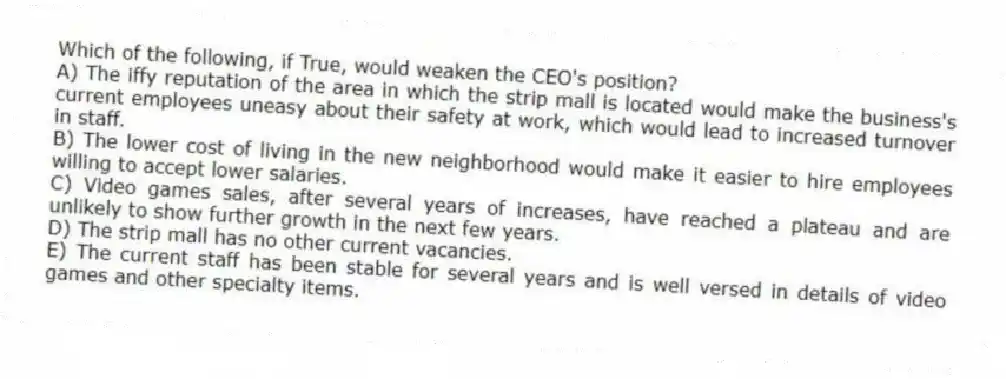 Which of the following, if True, would weaken the CEO's position?
A) The iffy reputation of the area in which the strip mall is located would make the business's current employees uneasy about their safety at work, which would lead to increased turnover in staff.
B) The lower cost of living in the new neighborhood would make it easier to hire employees willing to accept lower salaries.
C) Video games sales, after several years of increases, have reached a plateau and are unlikely to show further growth in the next few years.
D) The strip mall has no other current vacancies.
E) The current staff has been stable for several years and is well versed in details of video games and other specialty items.