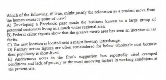Which of the following, if True, might justify the relocation as a prudent move from the human resource point of view?
A) Developing a Facebook page made the business known to a large group of potential customers living in a much wider regional area.
B) Federal crime reports show that the greater metro area has seen an increase in car thefts.
C) The new location is located near a major freeway interchange.
D) Fantasy action figures are often remaindered for below wholesale cost because their popularity is short-lived.
E) Anonymous notes in the firm's suggestion box repeatedly cited cramped conditions and lack of privacy as the most annoying factors in working conditions at the present site.