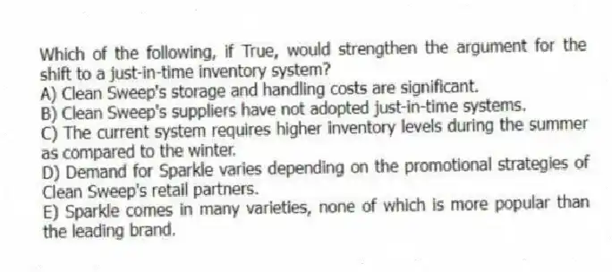 Which of the following, if True, would strengthen the argument for the shift to a just-in-time inventory system?
A) Clean Sweep's storage and handling costs are significant.
B) Clean Sweep's suppliers have not adopted just-in-time systems.
C) The current system requires higher inventory levels during the summer as compared to the winter.
D) Demand for Sparkle varies depending on the promotional strategies of Clean Sweep's retail partners.
E) Sparkle comes in many varieties, none of which is more popular than the leading brand.