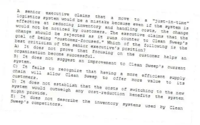 A senior executive claims that a move to a "just-in-time" logistics system would be a mistake because even if the system is effective at reducing inventory and handling costs, the change would not be noticed by customers. The executive claims that the change should be rejected as it runs counter to Clean Sweep's goal of being "customer-focused." Which of the following is the best criticism of the senior executive's position?
A) It does not prove that focusing on the customer helps an organization become successful.
B) It does not suggest an improvement to Clean Sweep's current system.
C) It fails to recognize that having a more efficient supply chain will allow Clean Sweep to offer more value to its customers.
D) It does not establish that the costs of switching to the new system would outweigh any cost-reduction benefits the system might provide.
E) It does not describe the inventory systems used by Clean Sweep's competitors.