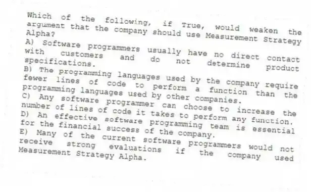 Which of the following, if True, would weaken the argument that the company should use Measurement Strategy Alpha?
A) Software programmers usually have no direct contact with customers and do not determine product specifications.
B) The programming languages used by the company require fewer lines of code to perform a function than the programming languages used by other companies.
C) Any software programmer can choose to increase the number of lines of code it takes to perform any function.
D) An effective software programming team is essential for the financial success of the company.
E) Many of the current software programmers would not receive strong evaluations if the company used Measurement Strategy Alpha.