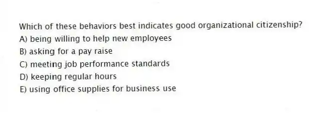 Which of these behaviors best indicates good organizational citizenship?
A) being willing to help new employees
B) asking for a pay raise
C) meeting job performance standards
D) keeping regular hours
E) using office supplies for business use