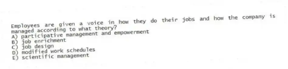 Employees are given a voice in how they do their jobs and how the company is managed according to what theory?
A) participative management and empowerment
B) job enrichment
C) job design
D) modified work schedules
E) scientific management