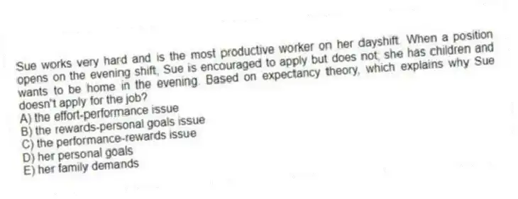 Sue works very hard and is the most productive worker on her dayshift. When a position opens on the evening shift, Sue is encouraged to apply but does not; she has children and wants to be home in the evening. Based on expectancy theory, which explains why Sue doesn't apply for the job?
A) the effort-performance issue
B) the rewards-personal goals issue
C) the performance-rewards issue
D) her personal goals
E) her family demands