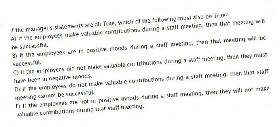 If the manager's statements are all True, which of the following must also be True?
A) If the employees make valuable contributions during a staff meeting, then that meeting will be successful.
B) If the employees are in positive moods during a staff meeting, then that meeting will be successful.
C) If the employees did not make valuable contributions during a staff meeting, then they must have been in negative moods.
D) If the employees do not make valuable contributions during a staff meeting, then that staff meeting cannot be successful.
E) If the employees are not in positive moods during a staff meeting, then they will not make valuable contributions during that staff meeting.