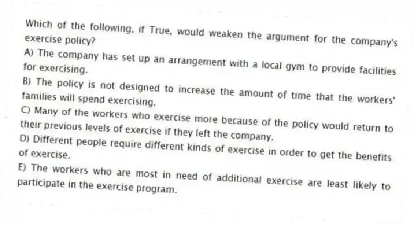 Which of the following, if True, would weaken the argument for the company's exercise policy?
A) The company has set up an arrangement with a local gym to provide facilities for exercising.
B) The policy is not designed to increase the amount of time that the workers' families will spend exercising.
C) Many of the workers who exercise more because of the policy would return to their previous levels of exercise if they left the company.
D) Different people require different kinds of exercise in order to get the benefits of exercise.
E) The workers who are most in need of additional exercise are least likely to participate in the exercise program.