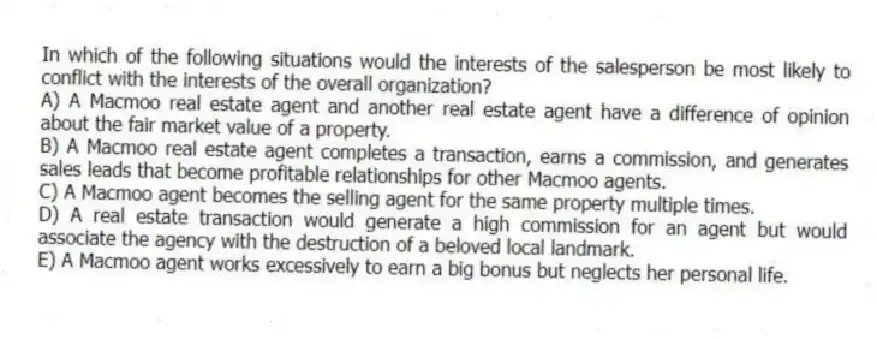 In which of the following situations would the interests of the salesperson be most likely to conflict with the interests of the overall organization?
A) A Macmoo real estate agent and another real estate agent have a difference of opinion about the fair market value of a property.
B) A Macmoo real estate agent completes a transaction, earns a commission, and generates sales leads that become profitable relationships for other Macmoo agents.
C) A Macmoo agent becomes the selling agent for the same property multiple times.
D) A real estate transaction would generate a high commission for an agent but would associate the agency with the destruction of a beloved local landmark.
E) A Macmoo agent works excessively to earn a big bonus but neglects her personal life.