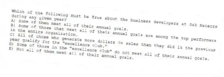 Which of the following must be True about the business developers at Oak Meteors during any given year?
A) Some of them meet all of their annual goals.
B) Some of those that meet all of their annual goals are among the top performers in the entire organization.
C) All of those who generate more dollars in sales than they did in the previous year qualify for the "excellence club."
D) Some of those in the "excellence club" do not meet all of their annual goals.
E) Not all of them meet all of their annual goals.