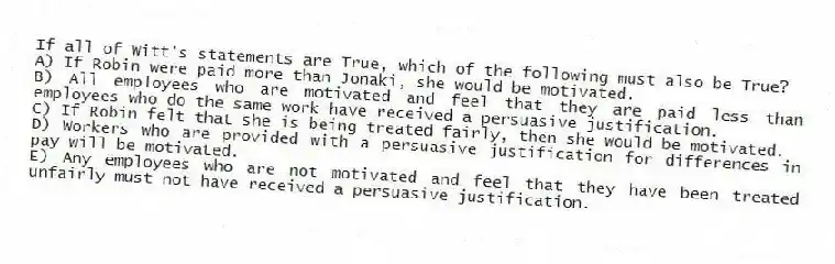 If all of Witt's statements are True, which of the following must also be True?
A) If Robin were paid more than Jonaki, she would be motivated.
B) All employees who are motivated and feel that they are paid less than employees who do the same work have received a persuasive justification.
C) If Robin felt that she is being treated fairly, then she would be motivated.
D) Workers who are provided with a persuasive justification for differences in pay will be motivated.
E) Any employees who are not motivated and feel that they have been treated unfairly must not have received a persuasive justification.