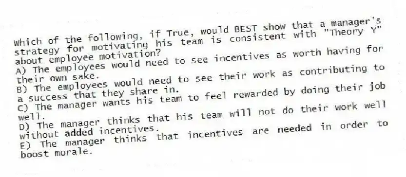 Which of the following, if True, would BEST show that a manager's strategy for motivating his team is consistent with "Theory Y" about employee motivation?
A) The employees would need to see incentives as worth having for their own sake.
B) The employees would need to see their work as contributing to a success that they share in.
C) The manager wants his team to feel rewarded by doing their job well.
D) The manager thinks that his team will not do their work well without added incentives.
E) The manager thinks that incentives are needed in order to boost morale.