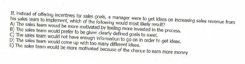If, instead of offering incentives for sales goals, a manager were to get ideas on increasing sales revenue from his sales team to implement, which of the following would most likely result?
A) The sales team would be more motivated by feeling more invested in the process.
B) The sales team would prefer to be given clearly defined goals to meet.
C) The sales team would not have enough information to go on in order to get ideas.
D) The sales team would come up with too many different ideas.
E) The sales team would be more motivated because of the chance to earn more money.