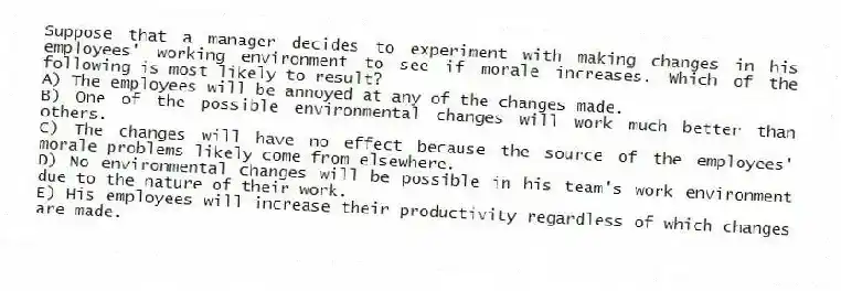 Suppose that a manager decides to experiment with making changes in his employees' working environment to see if morale increases. Which of the following is most likely to result?
A) The employees will be annoyed at any of the changes made.
B) One of the possible environmental changes will work much better than others.
C) The changes will have no effect because the source of the employees' morale problems likely come from elsewhere.
D) No environmental changes will be possible in his team's work environment due to the nature of their work.
E) His employees will increase their productivity regardless of which changes are made.