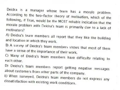 Deidra is a manager whose team has a morale problem. According to the two-factor theory of motivation, which of the following, if True, would be the MOST reliable indication that the morale problem with Deidra's team is primarily due to a lack of motivators?
A) Deidra's team members all report that they like the building and location in which they work.
B) A survey of Deidra's team members shows that most of them have a sense of the importance of their work.
C) Many of Deidra's team members have difficulty relating to each other.
D) Deidra's team members report getting negative messages about customers from other parts of the company.
E) When surveyed, Deidra's team members do not express any dissatisfaction with existing work conditions.