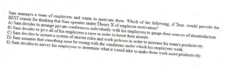 Sam manages a team of employees and wants to motivate them. Which of the following, if True, would provide the BEST reason for thinking that Sam operates under Theory X of employee motivation?
A) Sam decides to arrange private conferences individually with his employees to gauge their sources of dissatisfaction.
B) Sam decides to give all of his employees a raise in order to boost their morale.
C) Sam decides to initiate a system of stricter rules and work policies in order to increase his team's productivity.
D) Sam assumes that something must be wrong with the conditions under which his employees work.
E) Sam decides to survey his employees to determine what it would take to make them work more productively.