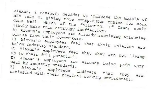 Alexus, a manager, decides to increase the morale of his team by giving more conspicuous praise for work done well. Which of the following, if True, would likely make this strategy ineffective?
A) Alexus's employees are already receiving effective praise from their co-workers.
B) Alexus's employees feel that their salaries are below industry standard.
C) Alexus's employees feel that they are not living up to their full potential.
D) Alexus's employees are already being paid very well by industry standards.
E) Alexus's employees indicate that they are satisfied with their physical working environment.