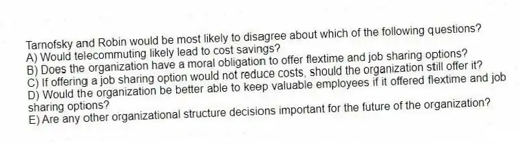 Tarnofsky and Robin would be most likely to disagree about which of the following questions?
A) Would telecommuting likely lead to cost savings?
B) Does the organization have a moral obligation to offer flextime and job sharing options?
C) If offering a job sharing option would not reduce costs, should the organization still offer it?
D) Would the organization be better able to keep valuable employees if it offered flextime and job sharing options?
E) Are any other organizational structure decisions important for the future of the organization?