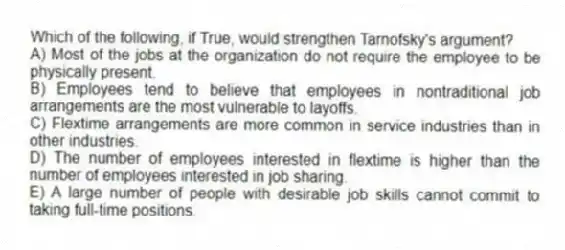 Which of the following, if True, would strengthen Tarnofsky's argument?
A) Most of the jobs at the organization do not require the employee to be physically present.
B) Employees tend to believe that employees in nontraditional job arrangements are the most vulnerable to layoffs.
C) Flextime arrangements are more common in service industries than in other industries.
D) The number of employees interested in flextime is higher than the number of employees interested in job sharing.
E) A large number of people with desirable job skills cannot commit to taking full-time positions.