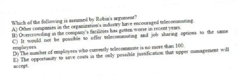 Which of the following is assumed by Robin's argument?
A) Other companies in the organization's industry have encouraged telecommuting.
B) Overcrowding in the company's facilities has gotten worse in recent years.
C) It would not be possible to offer telecommuting and job sharing options to the same employees.
D) The number of employees who currently telecommute is no more than 100.
E) The opportunity to save costs is the only possible justification that upper management will accept.