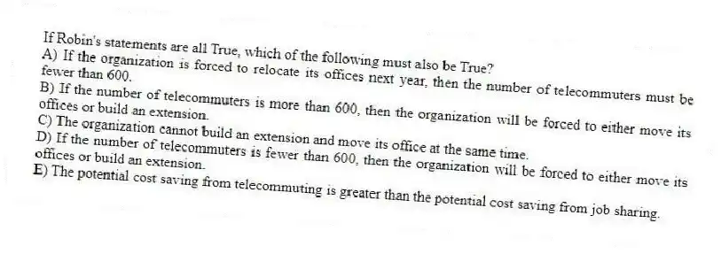 If Robin's statements are all True, which of the following must also be True?
A) If the organization is forced to relocate its offices next year, then the number of telecommuters must be fewer than 600.
B) If the number of telecommuters is more than 600, then the organization will be forced to either move its offices or build an extension.
C) The organization cannot build an extension and move its office at the same time.
D) If the number of telecommuters is fewer than 600, then the organization will be forced to either move its offices or build an extension.
E) The potential cost saving from telecommuting is greater than the potential cost saving from job sharing.