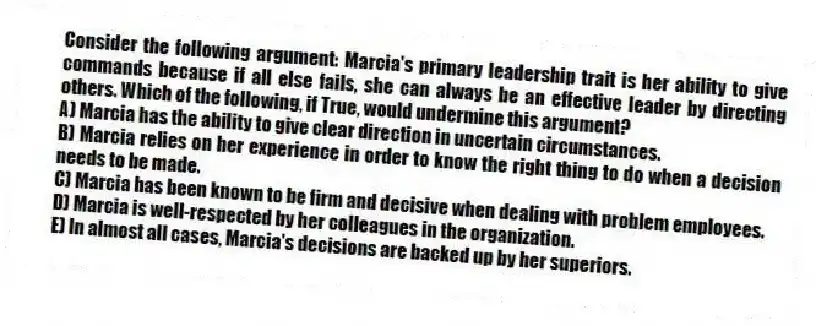 Consider the following argument: Marcia's primary leadership trait is her ability to give commands because if all else fails, she can always be an effective leader by directing others. Which of the following, if True, would undermine this argument?
A) Marcia has the ability to give clear direction in uncertain circumstances.
B) Marcia relies on her experience in order to know the right thing to do when a decision needs to be made.
C) Marcia has been known to be firm and decisive when dealing with problem employees.
D) Marcia is well-respected by her colleagues in the organization.
E) In almost all cases, Marcia's decisions are backed up by her superiors.