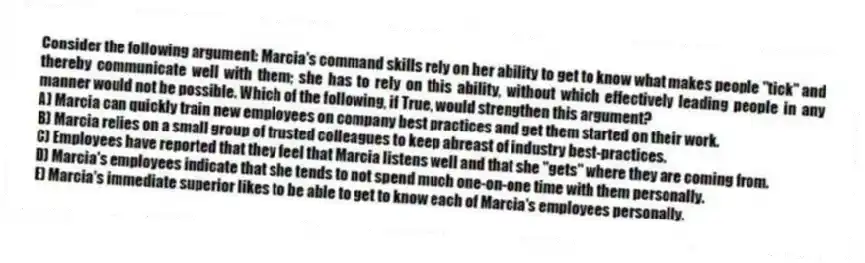 Consider the following argument: Marcia's command skills rely on her ability to get to know what makes people "tick" and thereby communicate well with them; she has to rely on this ability, without which effectively leading people in any manner would not be possible. Which of the following, if True, would strengthen this argument?
A) Marcia can quickly train new employees on company best practices and get them started on their work.
B) Marcia relies on a small group of trusted colleagues to keep abreast of industry best-practices.
C) Employees have reported that they feel that Marcia listens well and that she "gets" where they are coming from.
D) Marcia's employees indicate that she tends to not spend much one-on-one time with them personally.
E) Marcia's immediate superior likes to be able to get to know each of Marcia's employees personally.