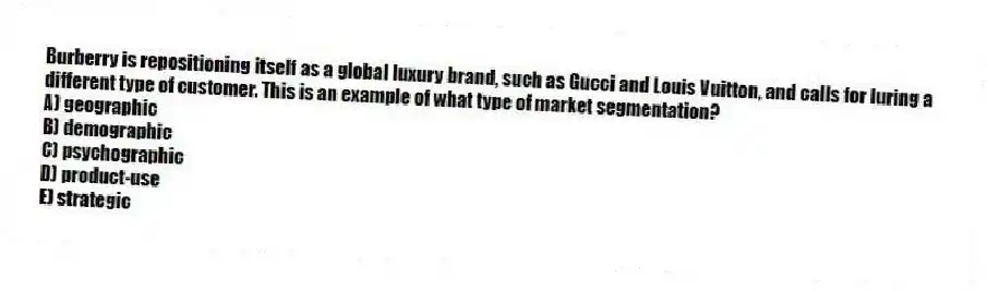 Burberry is repositioning itself as a global luxury brand, such as Gucci and Louis Vuitton, and calls for luring a different type of customer. This is an example of what type of market segmentation?
A) geographic
B) demographic
C) psychographic
D) product-use
E) strategic