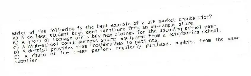 Which of the following is the best example of a B2B market transaction?
A) A college student buys dorm furniture from an on-campus store.
B) A group of teenage girls buy new clothes for the upcoming school year.
C) A high-school coach borrows sports equipment from a neighboring school.
D) A dentist provides free toothbrushes to patients.
E) A chain of ice cream parlors regularly purchases napkins from the same supplier.