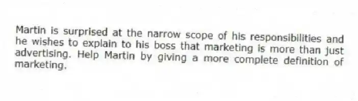 Martin is surprised at the narrow scope of his responsibilities and he wishes to explain to his boss that marketing is more than just advertising. Help Martin by giving a more complete definition of marketing.
