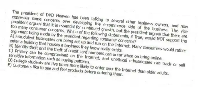 The president of DVD Heaven has been talking to several other business owners, and now expresses some concerns over developing the e-commerce side of the business. The vice president argues that it is essential for continued growth, but the president argues that there are too many consumer concerns. Which of the following statements, if True, would NOT support the argument being made by the president regarding consumer concerns?
A) Fraudulent businesses are being set up and run on the Internet. Many consumers would rather enter a building that houses a business they know really exists.
B) Identity theft and the theft of credit card numbers can occur when ordering online.
C) Privacy can be compromised on the Internet, and unethical e-businesses can track or sell sensitive information such as buying patterns.
D) College students are five times more likely to order over the Internet than older adults.
E) Customers like to see and feel products before ordering them.