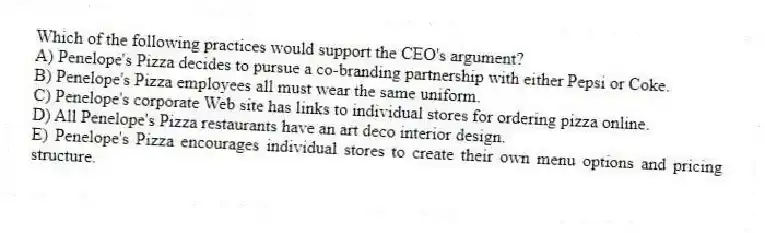 Which of the following practices would support the CEO's argument?
A) Penelope's Pizza decides to pursue a co-branding partnership with either Pepsi or Coke.
B) Penelope's Pizza employees all must wear the same uniform.
C) Penelope's corporate Web site has links to individual stores for ordering pizza online.
D) All Penelope's Pizza restaurants have an art deco interior design.
E) Penelope's Pizza encourages individual stores to create their own menu options and pricing structure.