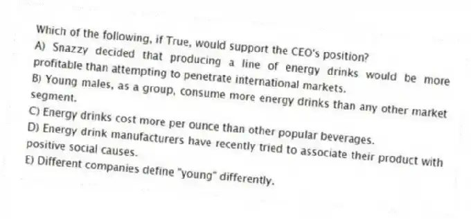 Which of the following, if True, would support the CEO's position?
A) Snazzy decided that producing a line of energy drinks would be more profitable than attempting to penetrate international markets.
B) Young males, as a group, consume more energy drinks than any other market segment.
C) Energy drinks cost more per ounce than other popular beverages.
D) Energy drink manufacturers have recently tried to associate their product with positive social causes.
E) Different companies define "young" differently.